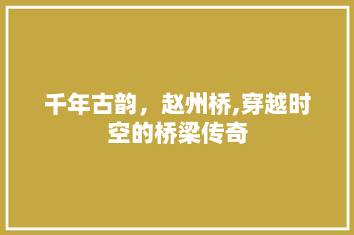 千年古韵，赵州桥,穿越时空的桥梁传奇