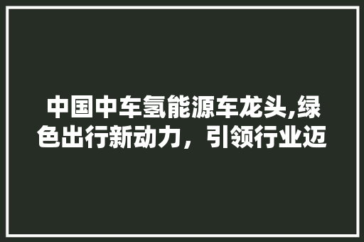 中国中车氢能源车龙头,绿色出行新动力，引领行业迈向未来