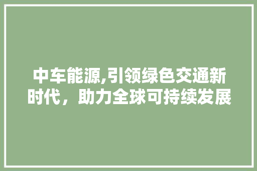 中车能源,引领绿色交通新时代，助力全球可持续发展