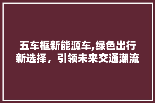 五车框新能源车,绿色出行新选择，引领未来交通潮流  第1张