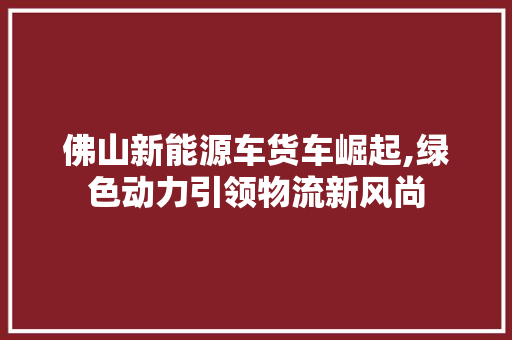 佛山新能源车货车崛起,绿色动力引领物流新风尚