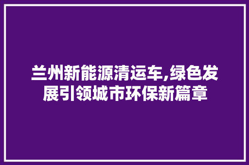 兰州新能源清运车,绿色发展引领城市环保新篇章