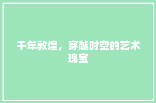 千年敦煌，穿越时空的艺术瑰宝