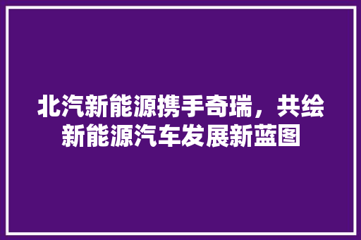 北汽新能源携手奇瑞，共绘新能源汽车发展新蓝图