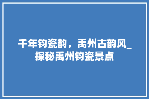 千年钧瓷韵，禹州古韵风_探秘禹州钧瓷景点