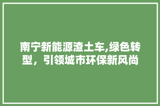 南宁新能源渣土车,绿色转型，引领城市环保新风尚