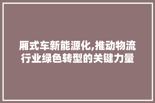 厢式车新能源化,推动物流行业绿色转型的关键力量  第1张