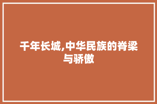 千年长城,中华民族的脊梁与骄傲