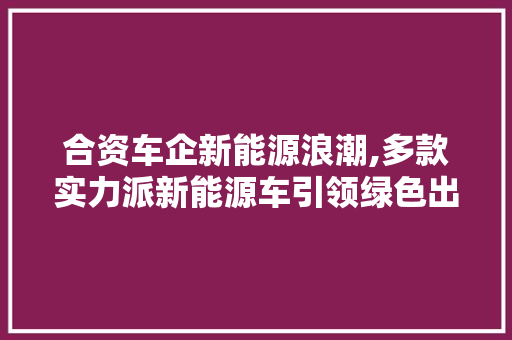 合资车企新能源浪潮,多款实力派新能源车引领绿色出行