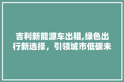 吉利新能源车出租,绿色出行新选择，引领城市低碳未来