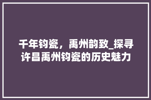 千年钧瓷，禹州韵致_探寻许昌禹州钧瓷的历史魅力