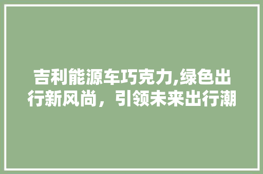 吉利能源车巧克力,绿色出行新风尚，引领未来出行潮流