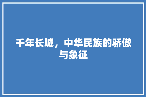 千年长城，中华民族的骄傲与象征