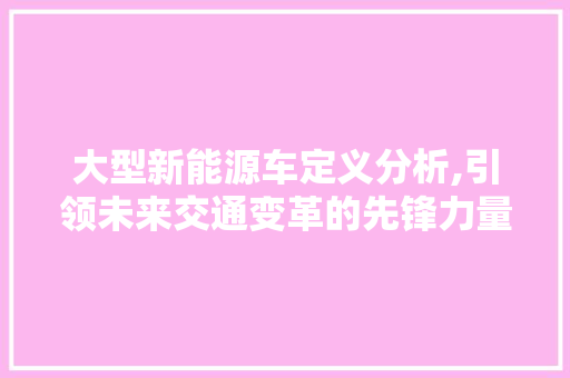 大型新能源车定义分析,引领未来交通变革的先锋力量