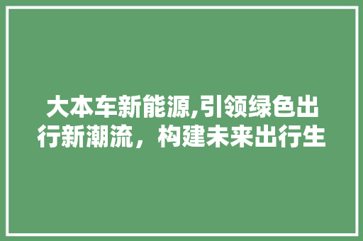 大本车新能源,引领绿色出行新潮流，构建未来出行生态圈