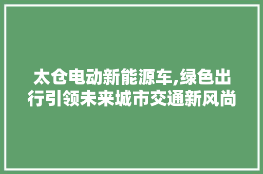 太仓电动新能源车,绿色出行引领未来城市交通新风尚