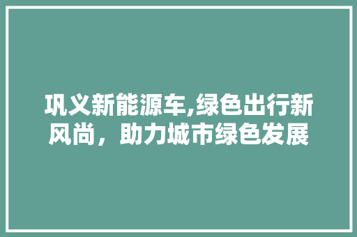 巩义新能源车,绿色出行新风尚，助力城市绿色发展