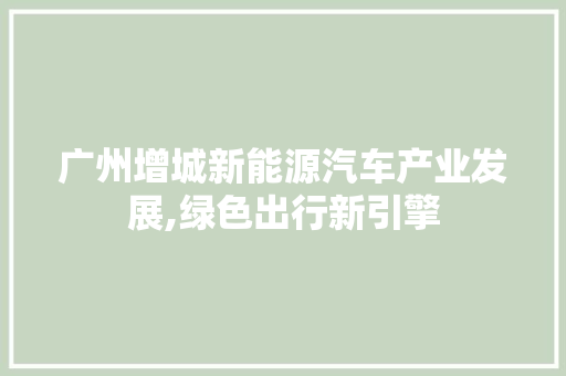 广州增城新能源汽车产业发展,绿色出行新引擎  第1张