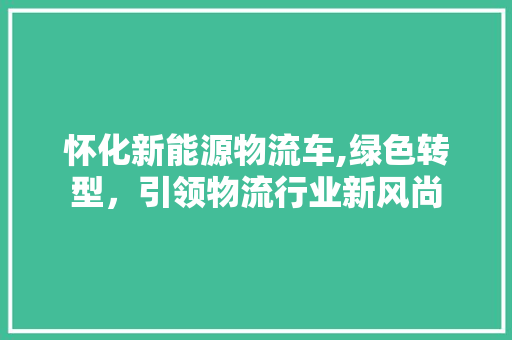 怀化新能源物流车,绿色转型，引领物流行业新风尚