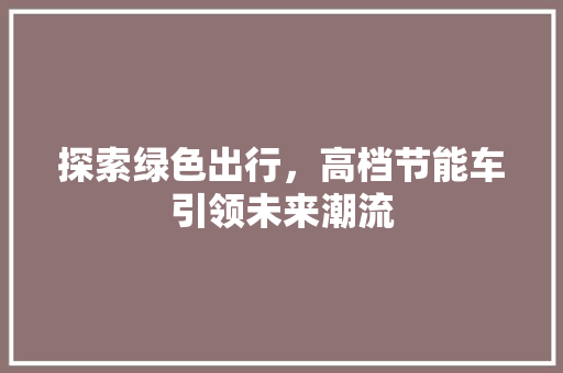 探索绿色出行，高档节能车引领未来潮流