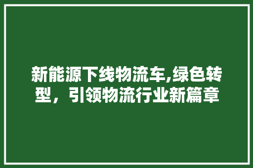 新能源下线物流车,绿色转型，引领物流行业新篇章