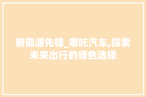 新能源先锋_哪吒汽车,探索未来出行的绿色选择