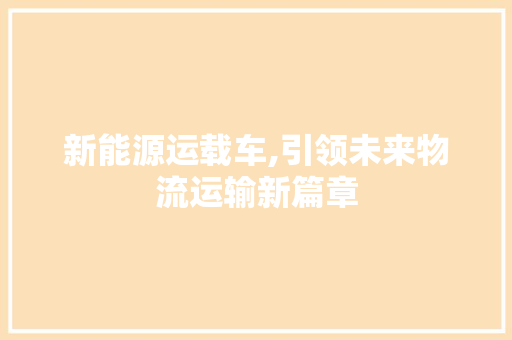 新能源运载车,引领未来物流运输新篇章