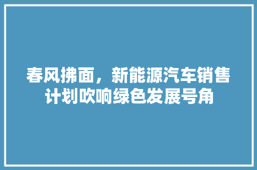 春风拂面，新能源汽车销售计划吹响绿色发展号角