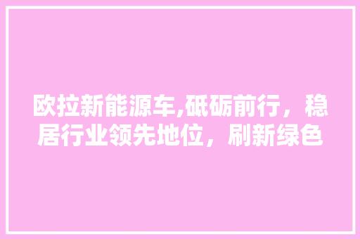 欧拉新能源车,砥砺前行，稳居行业领先地位，刷新绿色出行新篇章