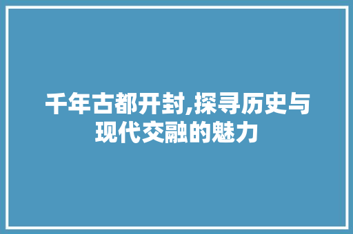 千年古都开封,探寻历史与现代交融的魅力