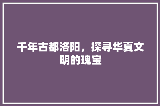 千年古都洛阳，探寻华夏文明的瑰宝