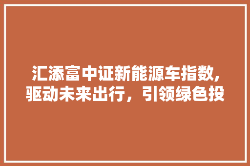 汇添富中证新能源车指数,驱动未来出行，引领绿色投资新潮流