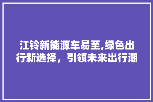 江铃新能源车易至,绿色出行新选择，引领未来出行潮流