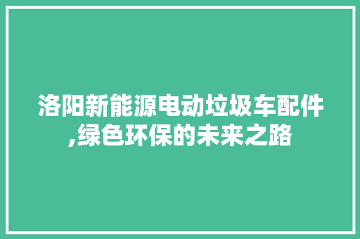 洛阳新能源电动垃圾车配件,绿色环保的未来之路