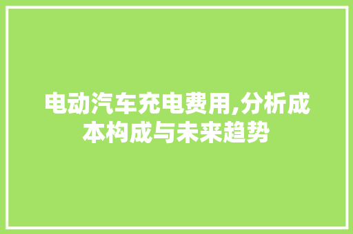 电动汽车充电费用,分析成本构成与未来趋势