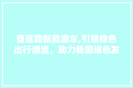 登喜路新能源车,引领绿色出行潮流，助力我国绿色发展