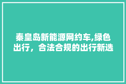 秦皇岛新能源网约车,绿色出行，合法合规的出行新选择