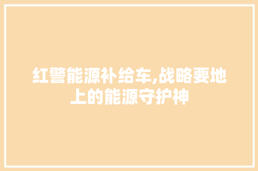 红警能源补给车,战略要地上的能源守护神