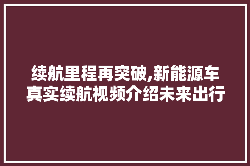 续航里程再突破,新能源车真实续航视频介绍未来出行新纪元