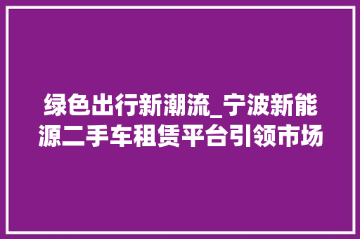 绿色出行新潮流_宁波新能源二手车租赁平台引领市场风潮