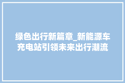 绿色出行新篇章_新能源车充电站引领未来出行潮流