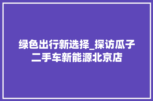 绿色出行新选择_探访瓜子二手车新能源北京店