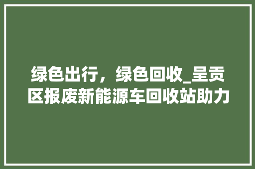 绿色出行，绿色回收_呈贡区报废新能源车回收站助力环保