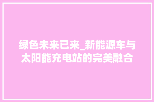 绿色未来已来_新能源车与太阳能充电站的完美融合