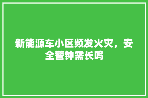 新能源车小区频发火灾，安全警钟需长鸣