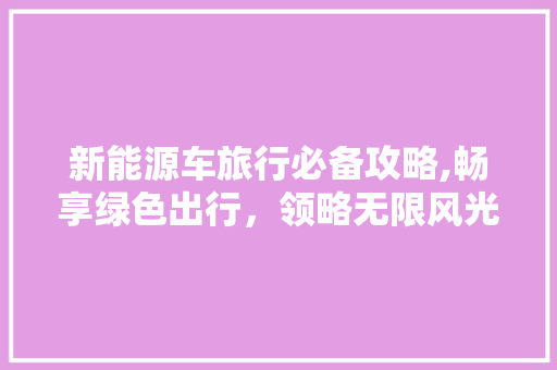 新能源车旅行必备攻略,畅享绿色出行，领略无限风光