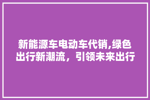 新能源车电动车代销,绿色出行新潮流，引领未来出行革命