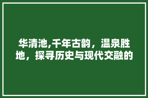 华清池,千年古韵，温泉胜地，探寻历史与现代交融的奇妙之旅