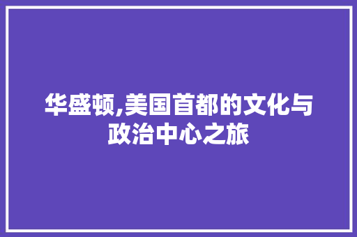 华盛顿,美国首都的文化与政治中心之旅