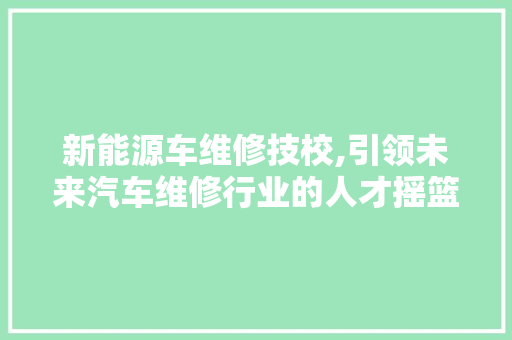 新能源车维修技校,引领未来汽车维修行业的人才摇篮